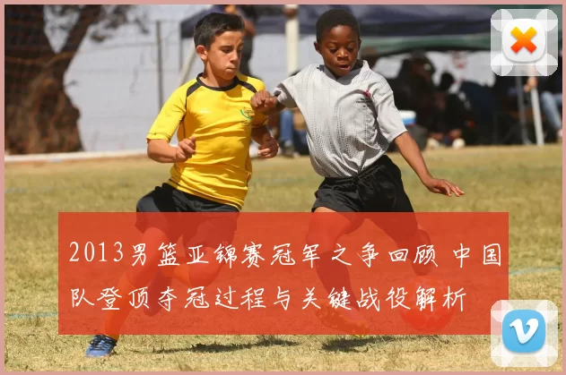 2013男篮亚锦赛冠军之争回顾 中国队登顶夺冠过程与关键战役解析