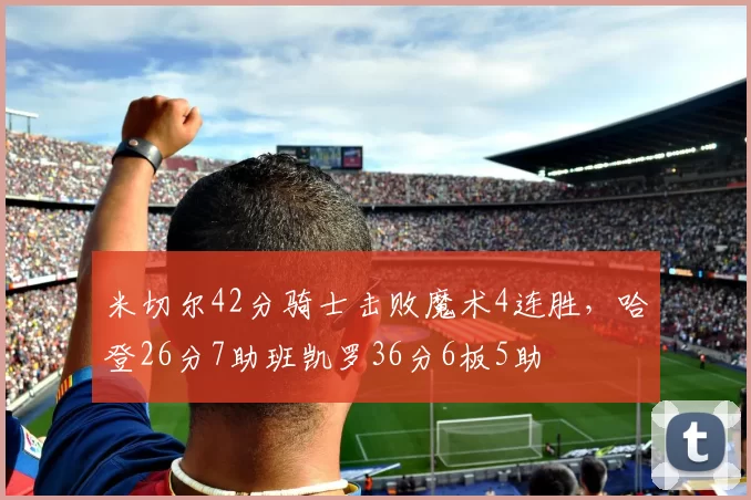 米切尔42分骑士击败魔术4连胜,哈登26分7助班凯罗36分6板5助