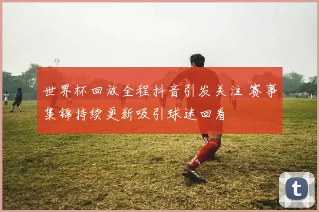 世界杯回放全程抖音引发关注 赛事集锦持续更新吸引球迷回看