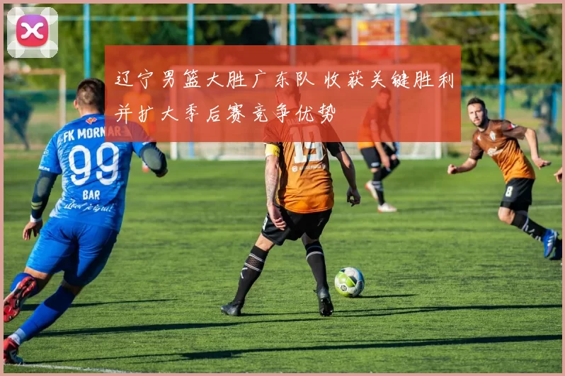 辽宁男篮大胜广东队 收获关键胜利并扩大季后赛竞争优势