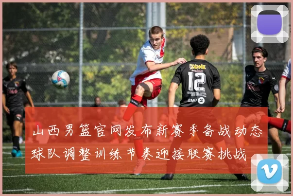 山西男篮官网发布新赛季备战动态球队调整训练节奏迎接联赛挑战