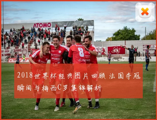 2018世界杯经典图片回顾 法国夺冠瞬间与梅西C罗集锦解析