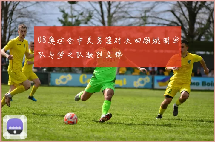 08奥运会中美男篮对决回顾姚明率队与梦之队激烈交锋