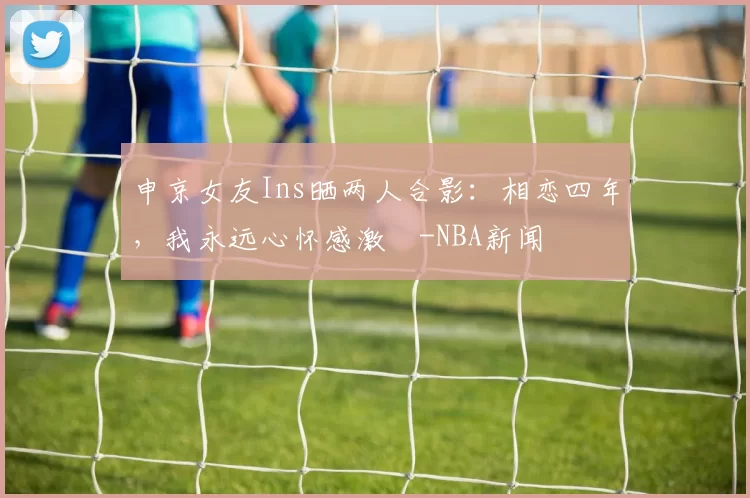 申京女友Ins晒两人合影：相恋四年，我永远心怀感激️-NBA新闻