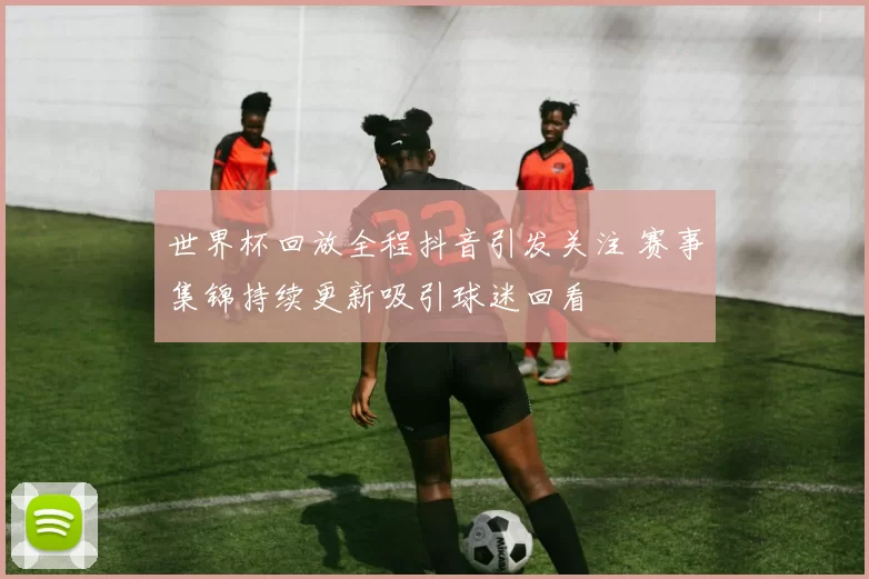 世界杯回放全程抖音引发关注 赛事集锦持续更新吸引球迷回看