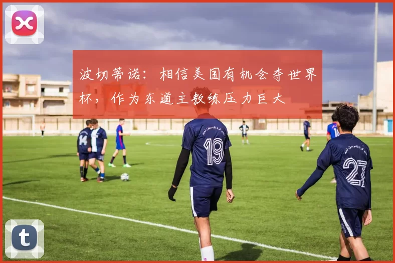 波切蒂诺：相信美国有机会夺世界杯，作为东道主教练压力巨大