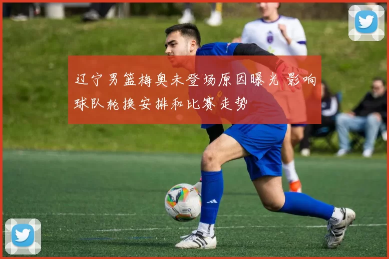 辽宁男篮梅奥未登场原因曝光 影响球队轮换安排和比赛走势