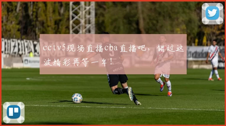 cctv5现场直播cba直播吧，错过这波精彩再等一年！