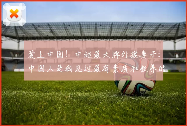 爱上中国!中超最大牌外援妻子:中国人是我见过最有素质和教养的_安德烈米特里_生活_罗马