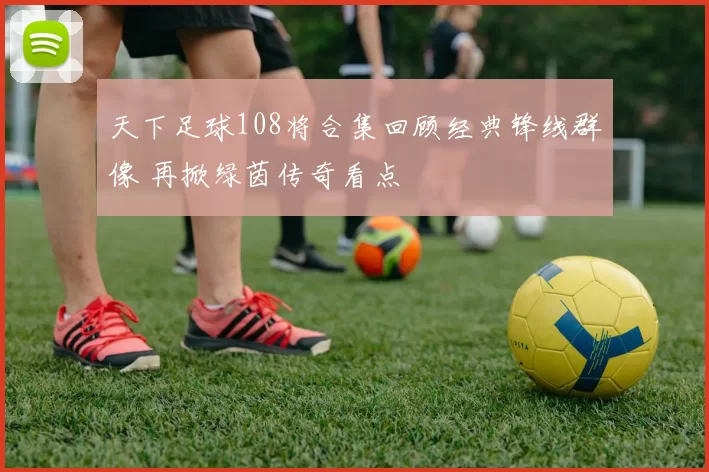 天下足球108将合集回顾经典锋线群像 再掀绿茵传奇看点