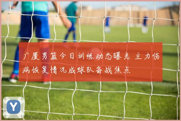 广厦男篮今日训练动态曝光 主力伤病恢复情况成球队备战焦点