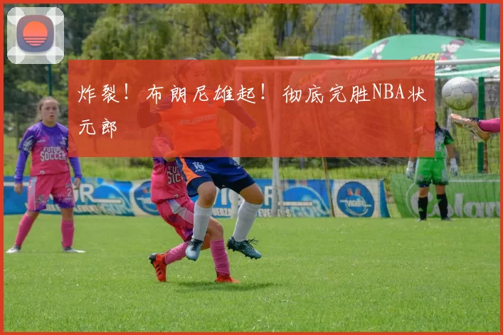 炸裂!布朗尼雄起!彻底完胜NBA状元郎