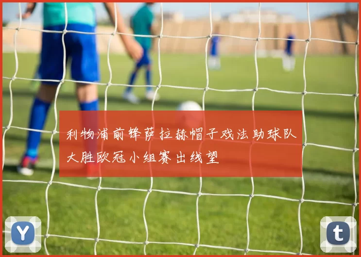 利物浦前锋萨拉赫帽子戏法助球队大胜欧冠小组赛出线望