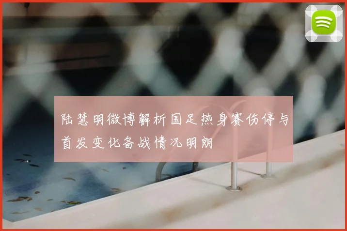 陆慧明微博解析国足热身赛伤停与首发变化备战情况明朗