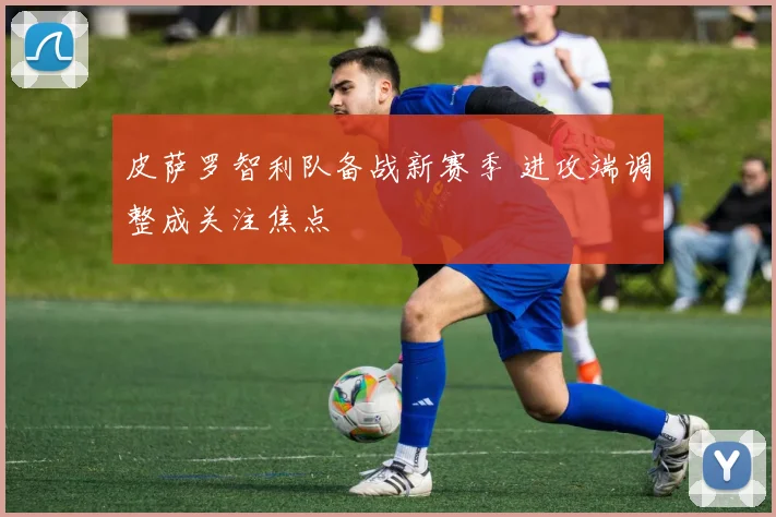 皮萨罗智利队备战新赛季 进攻端调整成关注焦点
