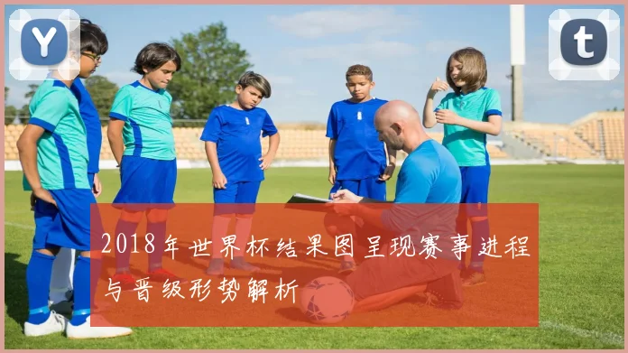 2018年世界杯结果图呈现赛事进程与晋级形势解析