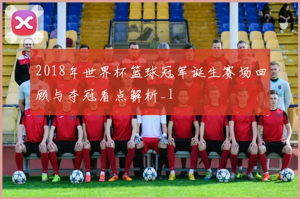 2018年世界杯篮球冠军诞生赛场回顾与夺冠看点解析_1
