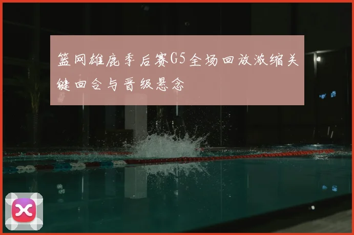 篮网雄鹿季后赛G5全场回放浓缩关键回合与晋级悬念