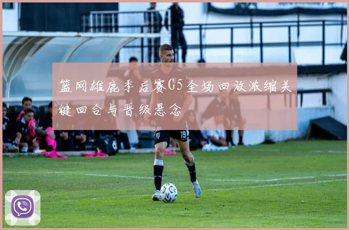 篮网雄鹿季后赛G5全场回放浓缩关键回合与晋级悬念