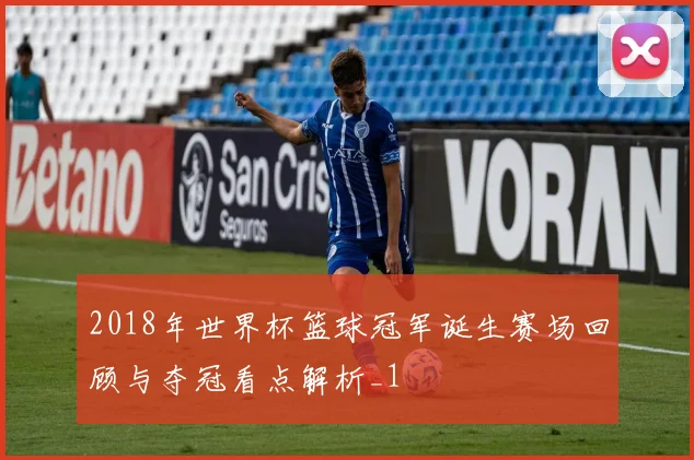 2018年世界杯篮球冠军诞生赛场回顾与夺冠看点解析_1