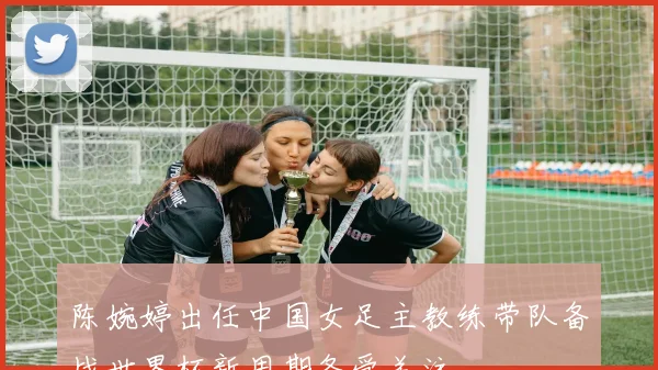 陈婉婷出任中国女足主教练带队备战世界杯新周期备受关注