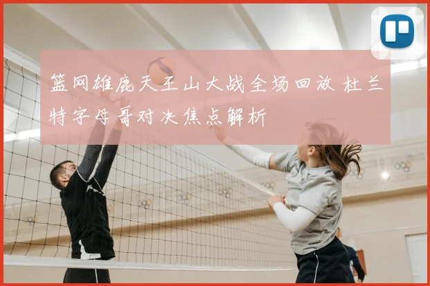 篮网雄鹿天王山大战全场回放 杜兰特字母哥对决焦点解析