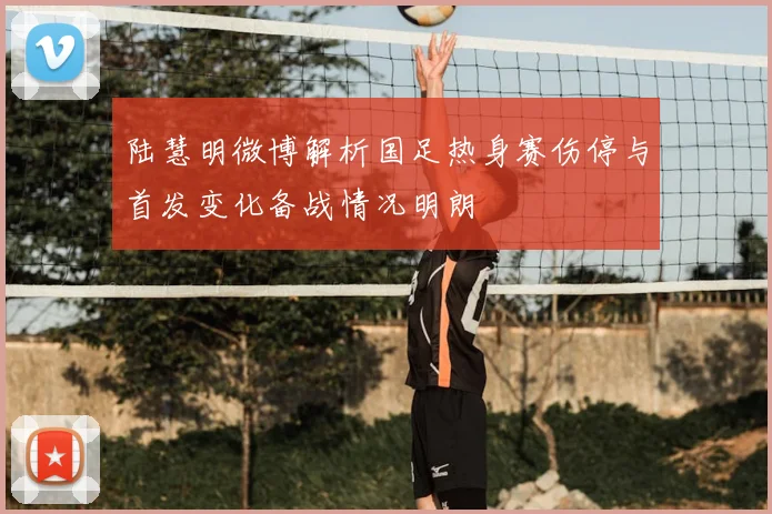 陆慧明微博解析国足热身赛伤停与首发变化备战情况明朗