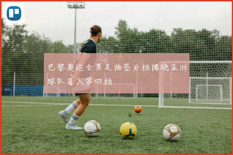巴黎奥运会男足抽签分档揭晓亚洲球队落入第四档