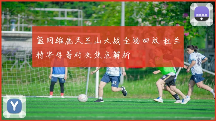 篮网雄鹿天王山大战全场回放 杜兰特字母哥对决焦点解析