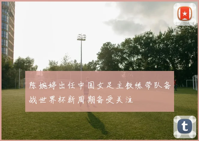 陈婉婷出任中国女足主教练带队备战世界杯新周期备受关注